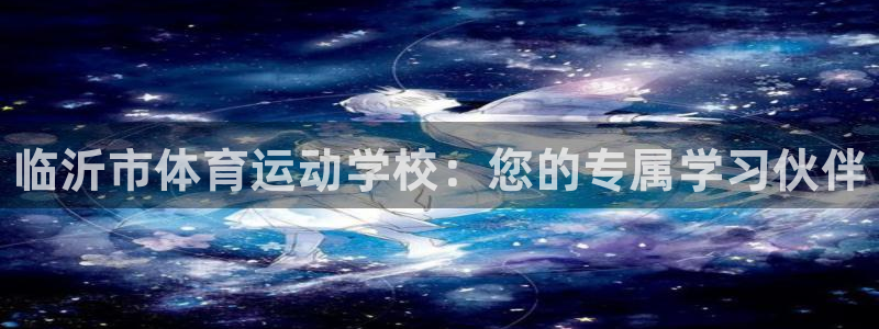 尊龙官方正版app开户：临沂市体育运动学校：您的专属