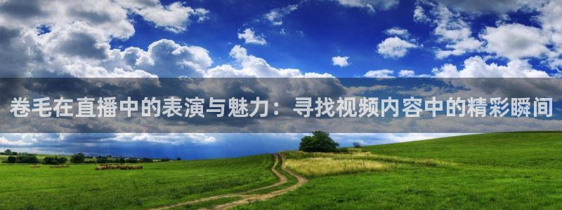 袋鼠直播体育.新网页.org：卷毛在直播中的表演与魅力：寻找视频内容中的精彩瞬间